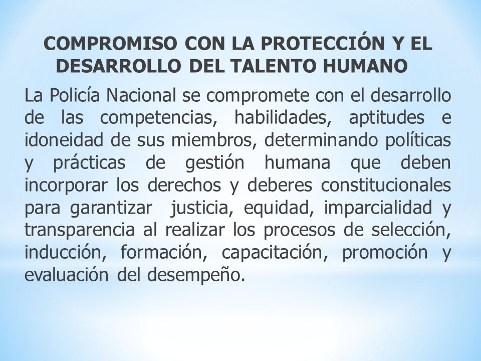 COMPROMISO CON LA PROTECCIÓN Y EL DESARROLLO DEL TALENTO HUMANO La Policía Nacional se compromete con el desarrollo de las competencias, habilidades, aptitudes e idoneidad de sus miembros, determinando políticas y prácticas de gestión humana que deben incorporar los derechos y deberes constitucionales para garantizar justicia, equidad, imparcialidad y transparencia al realizar los procesos de selección, inducción, formación, capacitación, promoción y evaluación del desempeño.