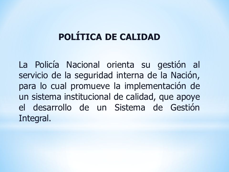 POLÍTICA DE CALIDAD La Policía Nacional orienta su gestión al servicio de la seguridad interna de la Nación, para lo cual promueve la implementación de un sistema institucional de calidad, que apoye el desarrollo de un Sistema de Gestión Integral.