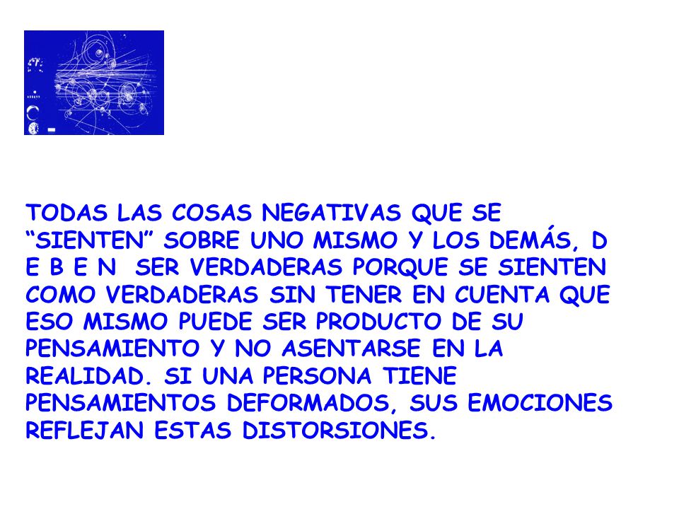 TODAS LAS COSAS NEGATIVAS QUE SE SIENTEN SOBRE UNO MISMO Y LOS DEMÁS, D E B E N SER VERDADERAS PORQUE SE SIENTEN COMO VERDADERAS SIN TENER EN CUENTA QUE ESO MISMO PUEDE SER PRODUCTO DE SU PENSAMIENTO Y NO ASENTARSE EN LA REALIDAD.