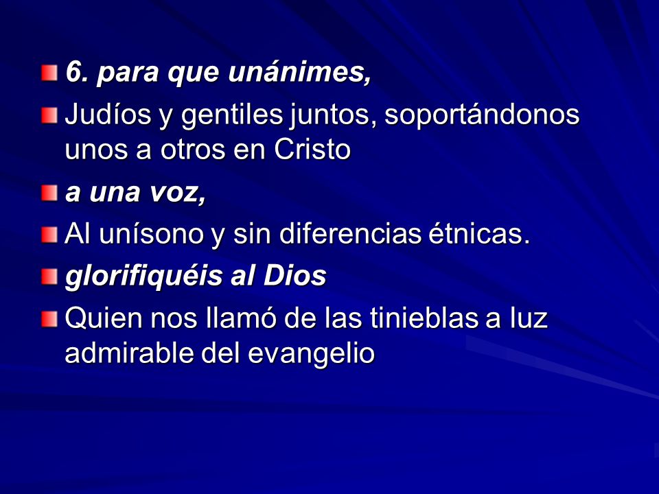 6. para que unánimes, Judíos y gentiles juntos, soportándonos unos a otros en Cristo. a una voz, Al unísono y sin diferencias étnicas.