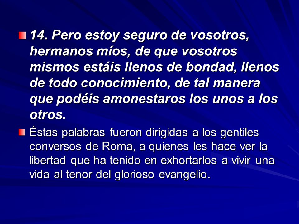 14. Pero estoy seguro de vosotros, hermanos míos, de que vosotros mismos estáis llenos de bondad, llenos de todo conocimiento, de tal manera que podéis amonestaros los unos a los otros.