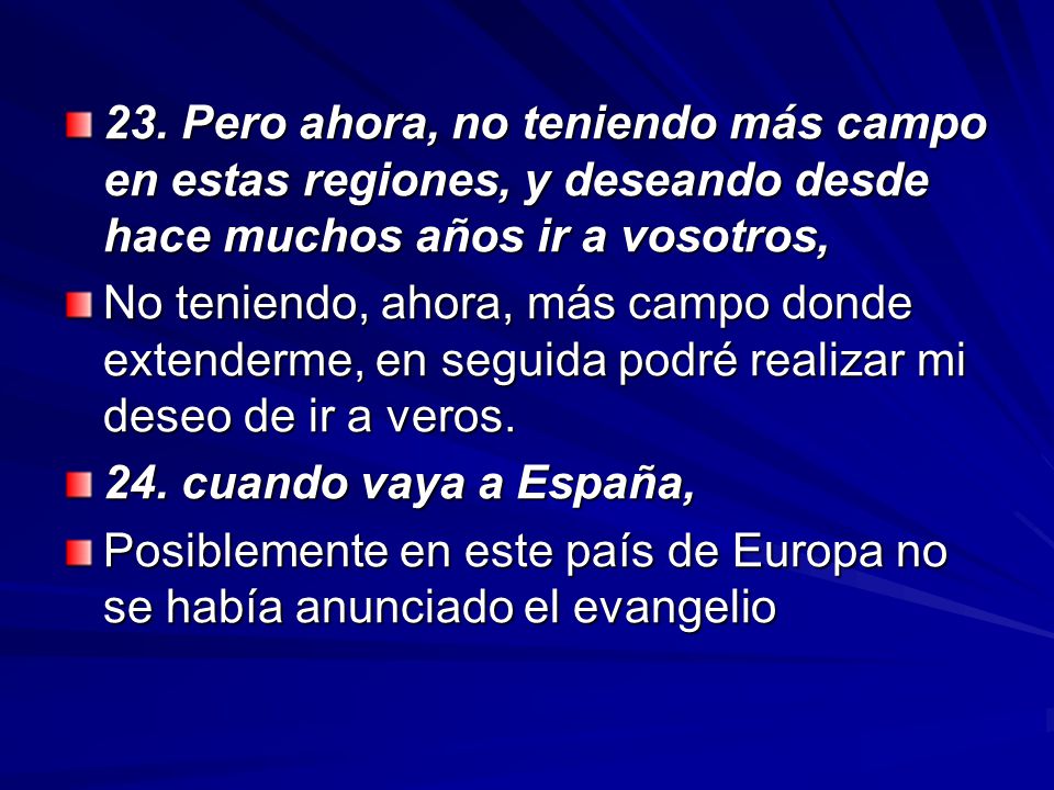 23. Pero ahora, no teniendo más campo en estas regiones, y deseando desde hace muchos años ir a vosotros,