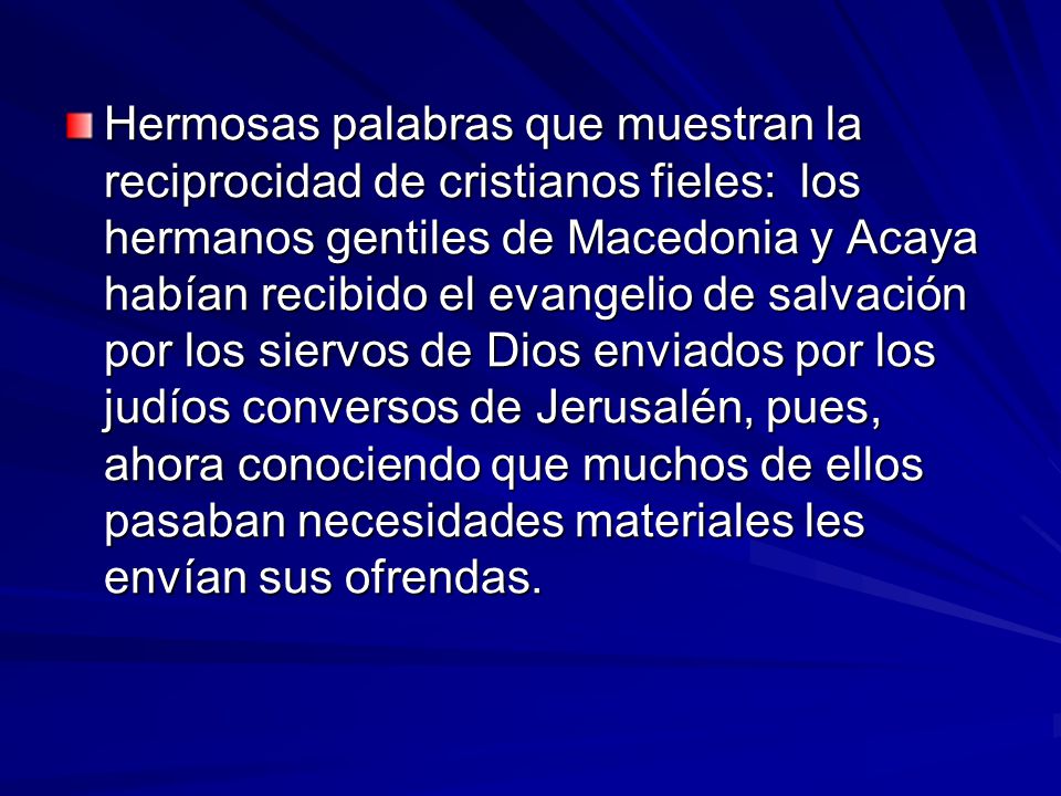 Hermosas palabras que muestran la reciprocidad de cristianos fieles: los hermanos gentiles de Macedonia y Acaya habían recibido el evangelio de salvación por los siervos de Dios enviados por los judíos conversos de Jerusalén, pues, ahora conociendo que muchos de ellos pasaban necesidades materiales les envían sus ofrendas.