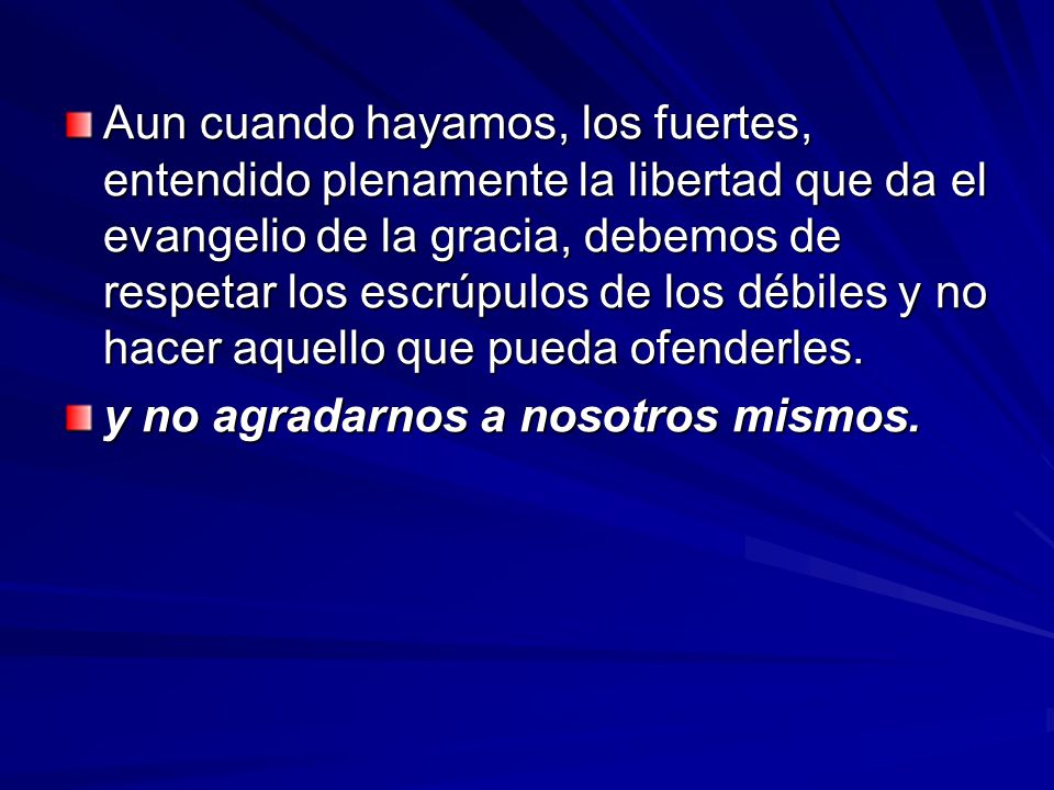 Aun cuando hayamos, los fuertes, entendido plenamente la libertad que da el evangelio de la gracia, debemos de respetar los escrúpulos de los débiles y no hacer aquello que pueda ofenderles.