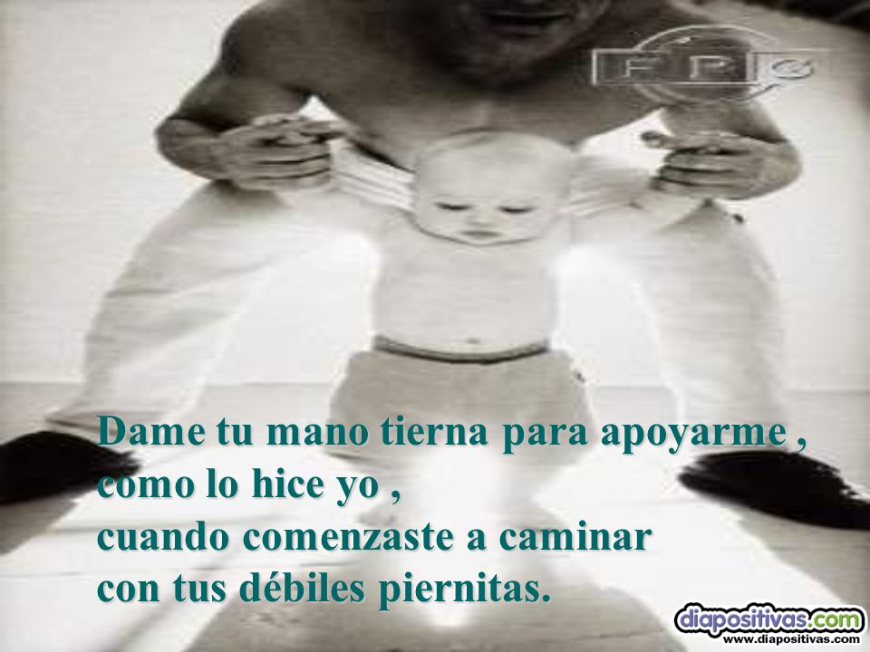 Dame tu mano tierna para apoyarme , como lo hice yo , cuando comenzaste a caminar con tus débiles piernitas.