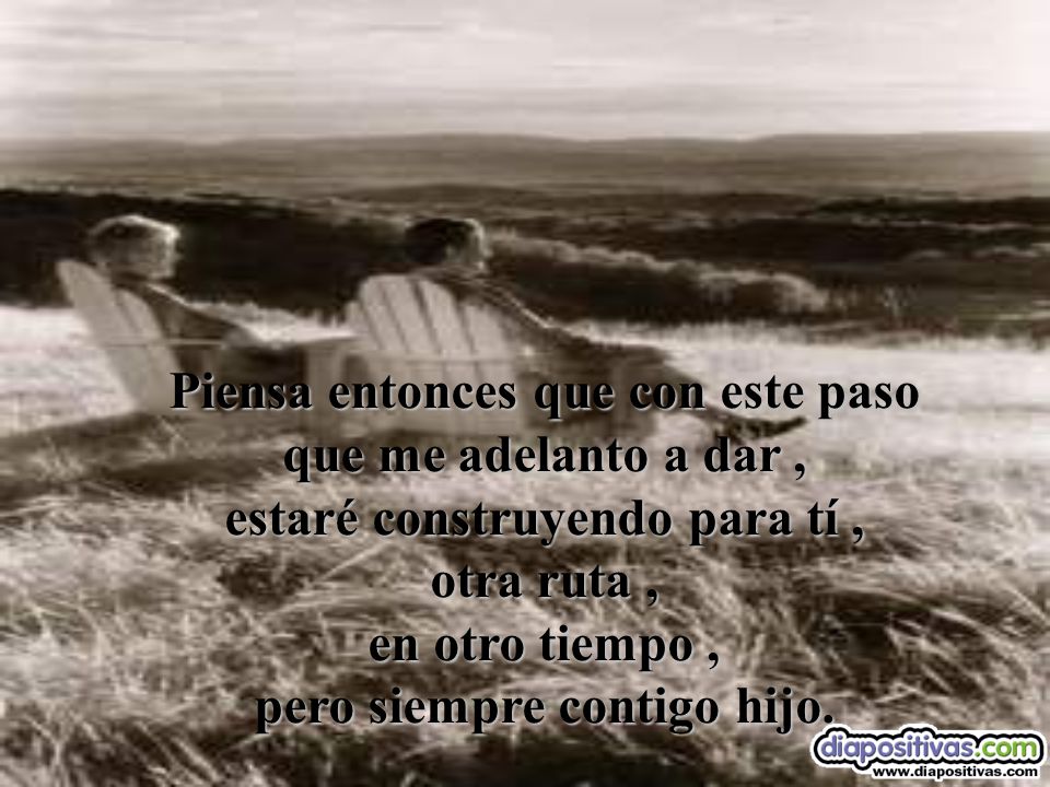 Piensa entonces que con este paso que me adelanto a dar , estaré construyendo para tí , otra ruta , en otro tiempo , pero siempre contigo hijo.