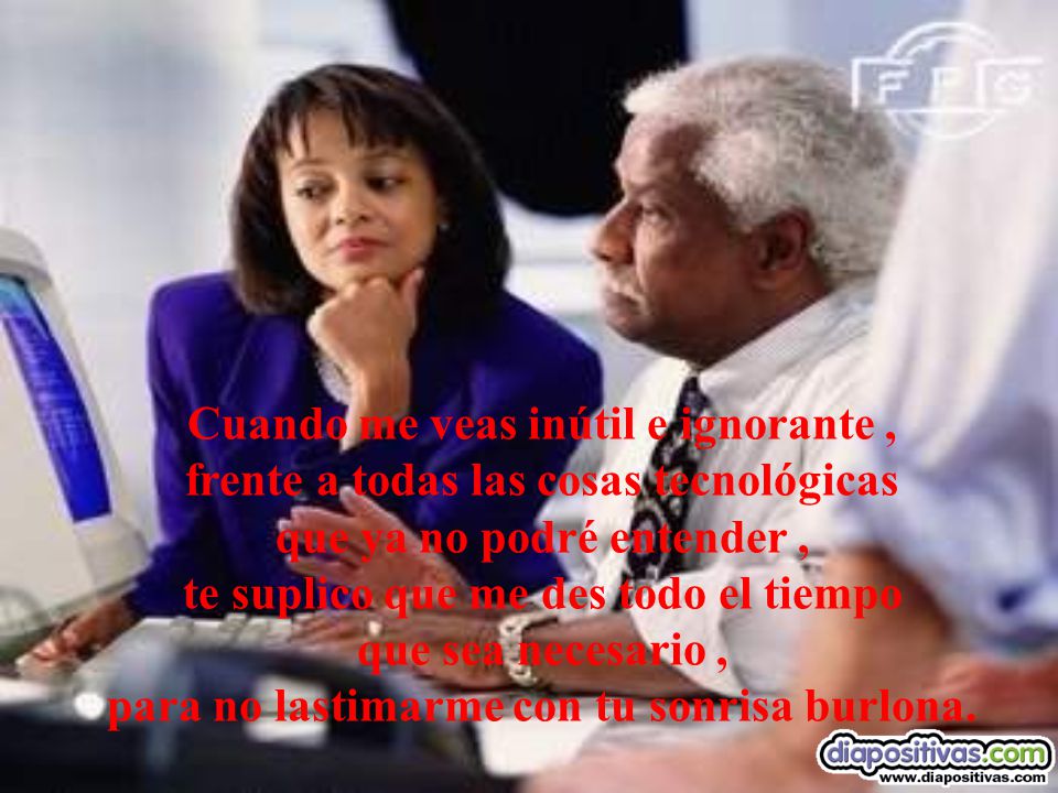 Cuando me veas inútil e ignorante , frente a todas las cosas tecnológicas que ya no podré entender , te suplico que me des todo el tiempo que sea necesario , para no lastimarme con tu sonrisa burlona.