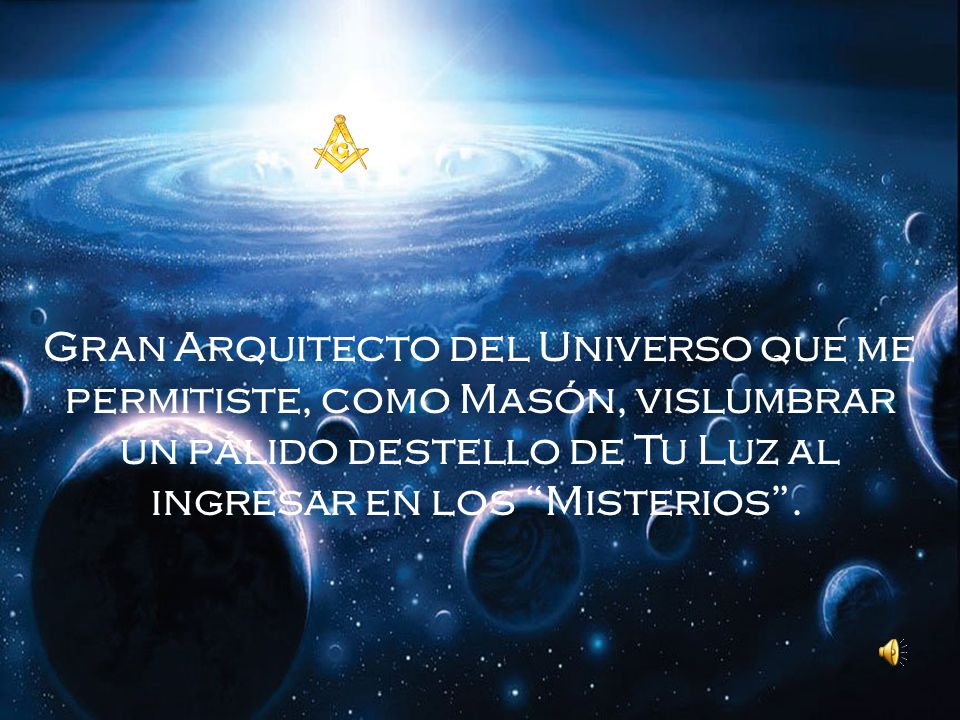 Gran Arquitecto del Universo que me permitiste, como Masón, vislumbrar un pálido destello de Tu Luz al ingresar en los Misterios .