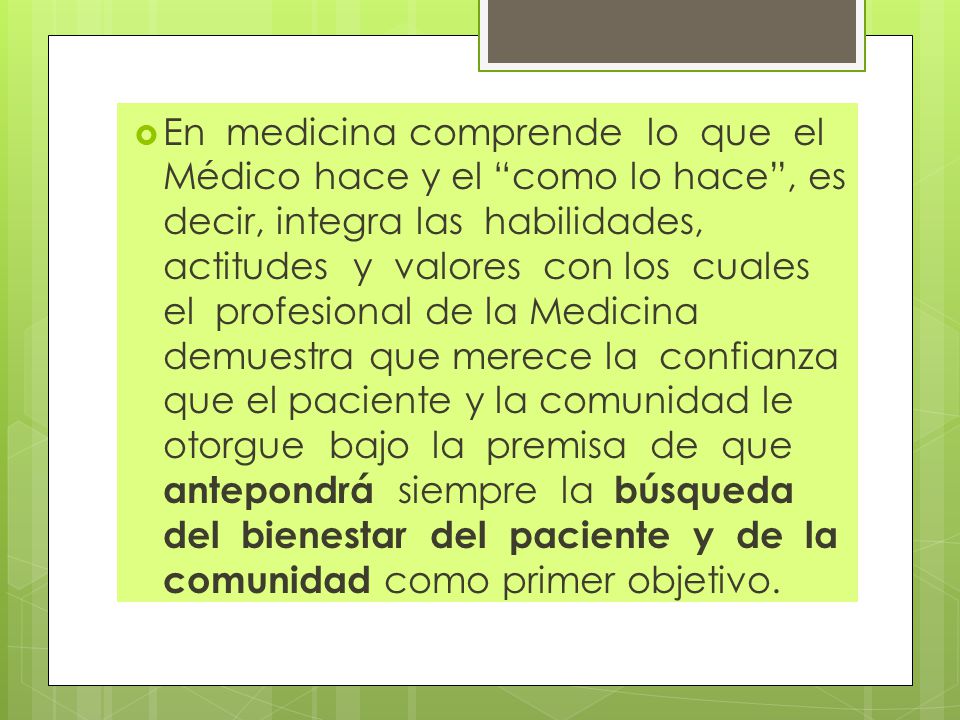 En medicina comprende lo que el Médico hace y el como lo hace , es decir, integra las habilidades, actitudes y valores con los cuales el profesional de la Medicina demuestra que merece la confianza que el paciente y la comunidad le otorgue bajo la premisa de que antepondrá siempre la búsqueda del bienestar del paciente y de la comunidad como primer objetivo.