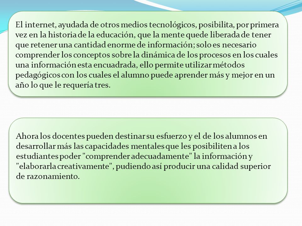 El internet, ayudada de otros medios tecnológicos, posibilita, por primera vez en la historia de la educación, que la mente quede liberada de tener que retener una cantidad enorme de información; solo es necesario comprender los conceptos sobre la dinámica de los procesos en los cuales una información esta encuadrada, ello permite utilizar métodos pedagógicos con los cuales el alumno puede aprender más y mejor en un año lo que le requería tres.