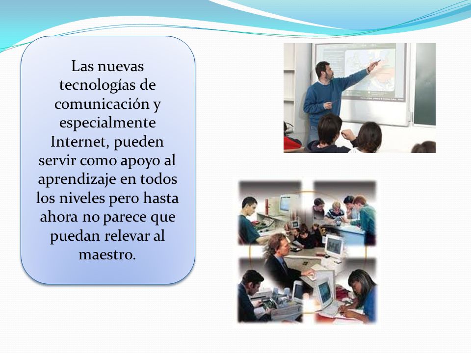 Las nuevas tecnologías de comunicación y especialmente Internet, pueden servir como apoyo al aprendizaje en todos los niveles pero hasta ahora no parece que puedan relevar al maestro.
