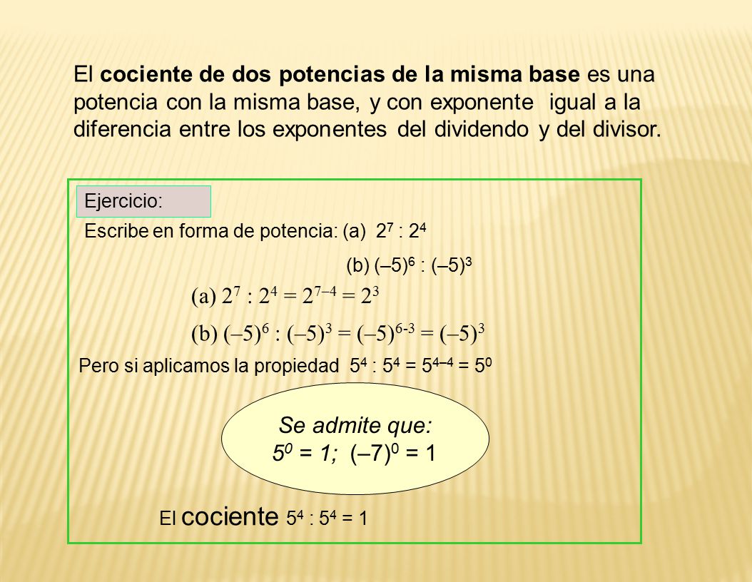 El cociente de dos potencias de la misma base es una potencia con la misma base, y con exponente igual a la diferencia entre los exponentes del dividendo y del divisor.