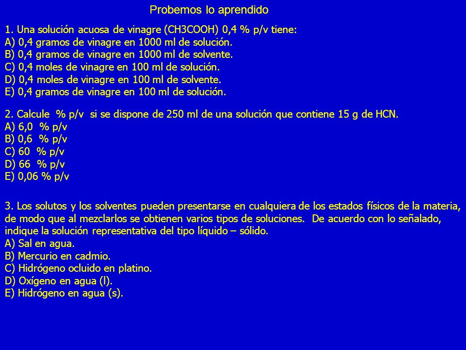 Probemos lo aprendido 1. Una solución acuosa de vinagre (CH3COOH) 0,4 % p/v tiene: A) 0,4 gramos de vinagre en 1000 ml de solución.