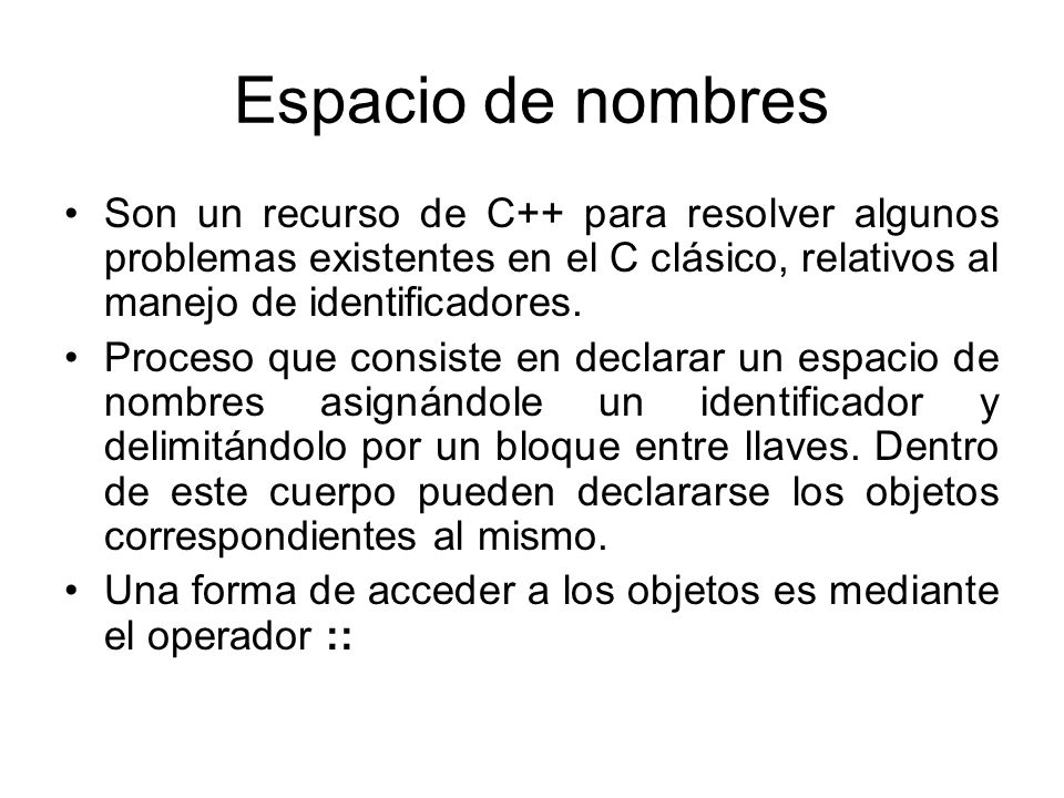 Espacio de nombres Son un recurso de C++ para resolver algunos problemas existentes en el C clásico, relativos al manejo de identificadores.