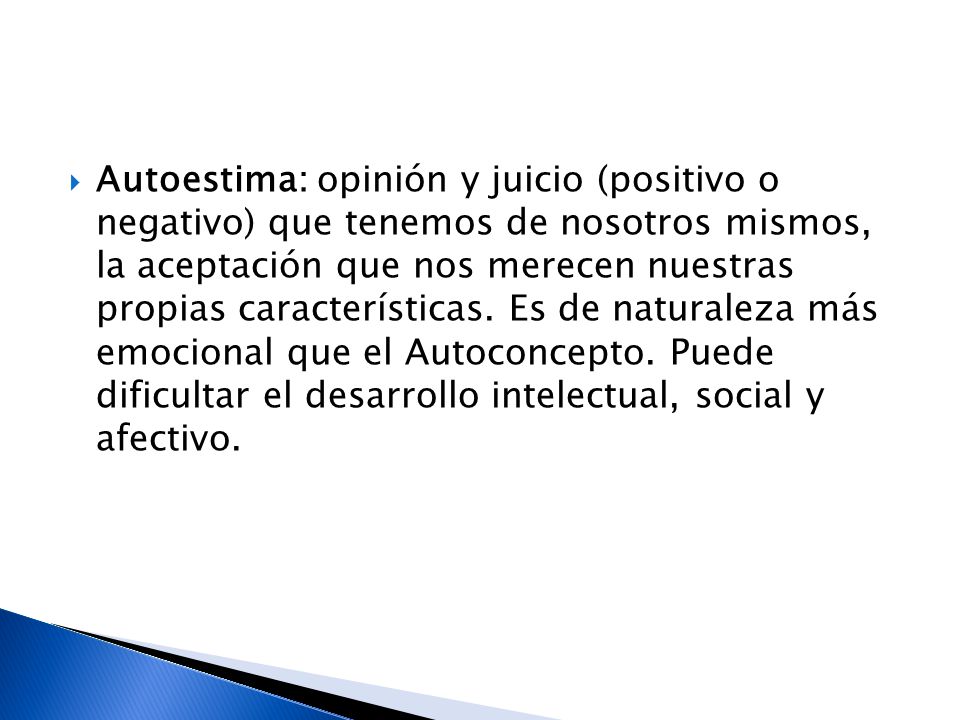 Autoestima: opinión y juicio (positivo o negativo) que tenemos de nosotros mismos, la aceptación que nos merecen nuestras propias características.