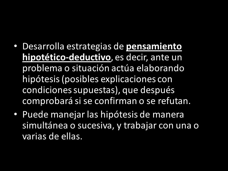 Desarrolla estrategias de pensamiento hipotético-deductivo, es decir, ante un problema o situación actúa elaborando hipótesis (posibles explicaciones con condiciones supuestas), que después comprobará si se confirman o se refutan.