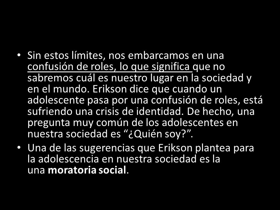 Sin estos límites, nos embarcamos en una confusión de roles, lo que significa que no sabremos cuál es nuestro lugar en la sociedad y en el mundo. Erikson dice que cuando un adolescente pasa por una confusión de roles, está sufriendo una crisis de identidad. De hecho, una pregunta muy común de los adolescentes en nuestra sociedad es ¿Quién soy .