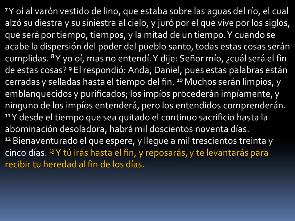 7 Y oí al varón vestido de lino, que estaba sobre las aguas del río, el cual alzó su diestra y su siniestra al cielo, y juró por el que vive por los siglos, que será por tiempo, tiempos, y la mitad de un tiempo.