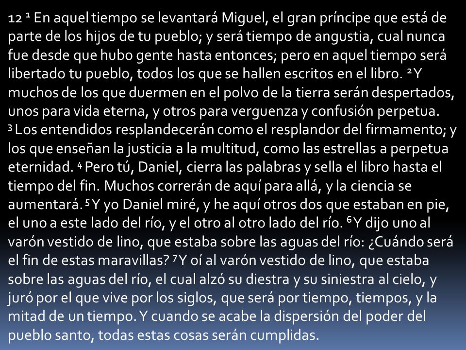 12 1 En aquel tiempo se levantará Miguel, el gran príncipe que está de parte de los hijos de tu pueblo; y será tiempo de angustia, cual nunca fue desde que hubo gente hasta entonces; pero en aquel tiempo será libertado tu pueblo, todos los que se hallen escritos en el libro.