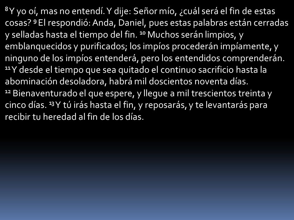 8 Y yo oí, mas no entendí. Y dije: Señor mío, ¿cuál será el fin de estas cosas.