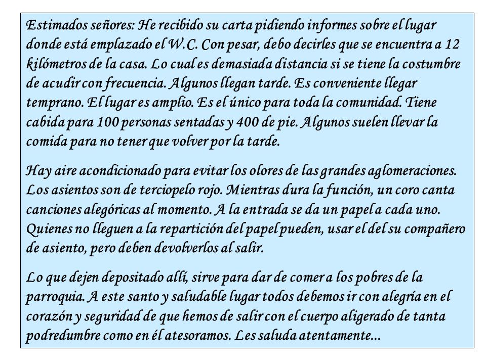 Estimados señores: He recibido su carta pidiendo informes sobre el lugar donde está emplazado el W.C. Con pesar, debo decirles que se encuentra a 12 kilómetros de la casa. Lo cual es demasiada distancia si se tiene la costumbre de acudir con frecuencia. Algunos llegan tarde. Es conveniente llegar temprano. El lugar es amplio. Es el único para toda la comunidad. Tiene cabida para 100 personas sentadas y 400 de pie. Algunos suelen llevar la comida para no tener que volver por la tarde.