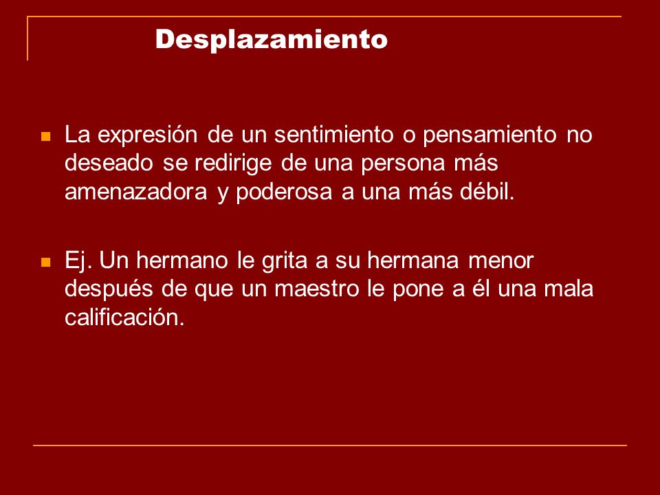 Desplazamiento La expresión de un sentimiento o pensamiento no deseado se redirige de una persona más amenazadora y poderosa a una más débil.