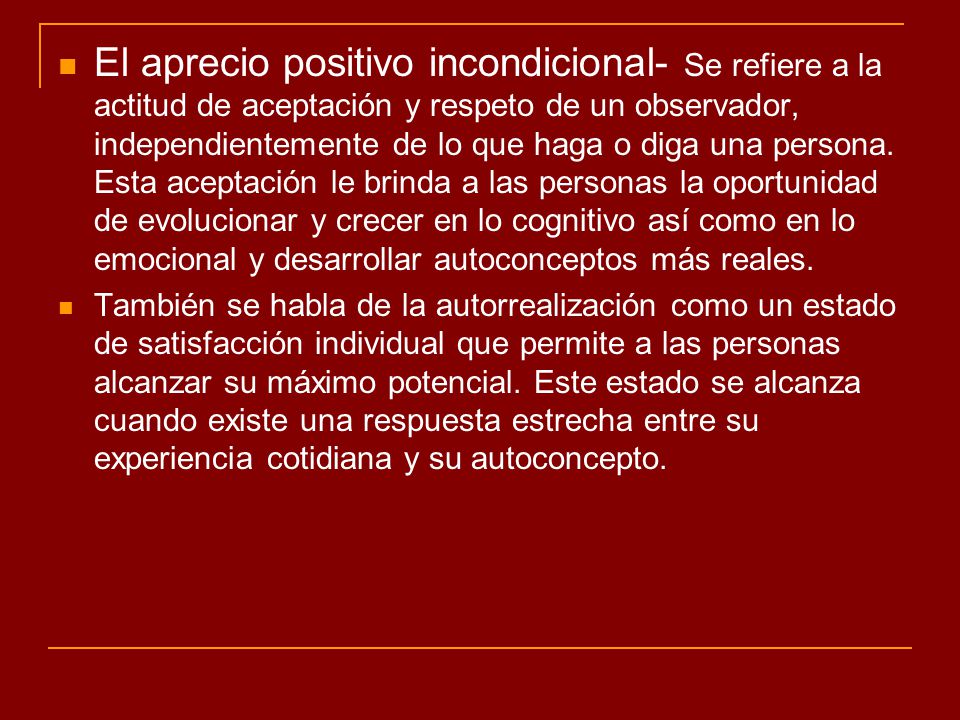 El aprecio positivo incondicional- Se refiere a la actitud de aceptación y respeto de un observador, independientemente de lo que haga o diga una persona. Esta aceptación le brinda a las personas la oportunidad de evolucionar y crecer en lo cognitivo así como en lo emocional y desarrollar autoconceptos más reales.