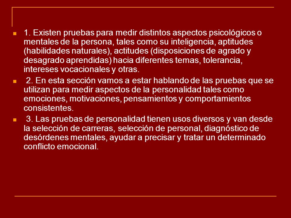 1. Existen pruebas para medir distintos aspectos psicológicos o mentales de la persona, tales como su inteligencia, aptitudes (habilidades naturales), actitudes (disposiciones de agrado y desagrado aprendidas) hacia diferentes temas, tolerancia, intereses vocacionales y otras.