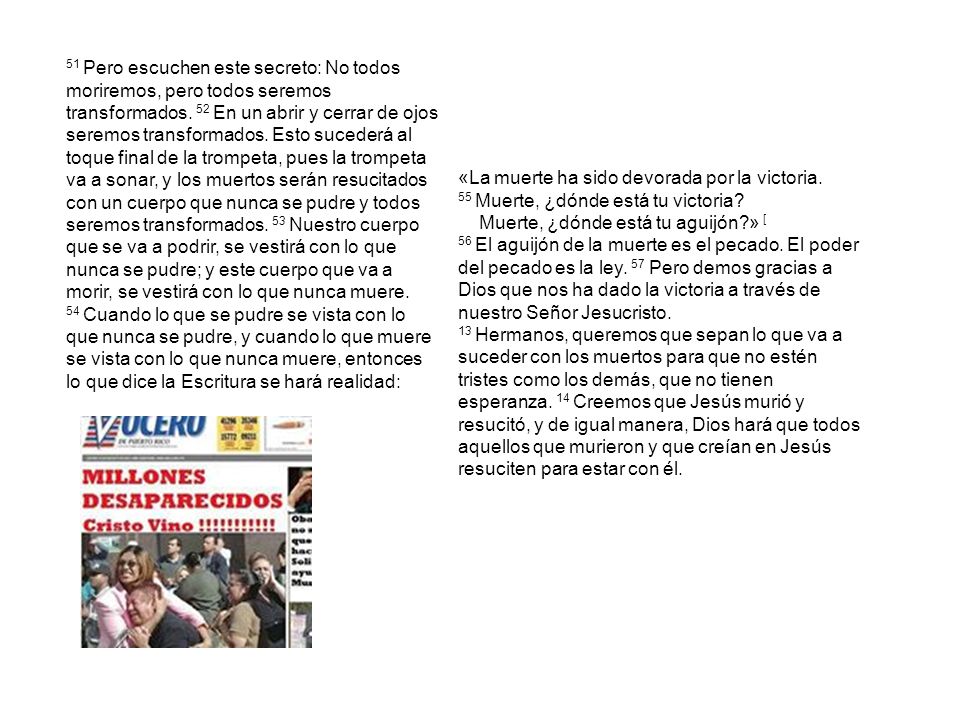 51 Pero escuchen este secreto: No todos moriremos, pero todos seremos transformados. 52 En un abrir y cerrar de ojos seremos transformados. Esto sucederá al toque final de la trompeta, pues la trompeta va a sonar, y los muertos serán resucitados con un cuerpo que nunca se pudre y todos seremos transformados. 53 Nuestro cuerpo que se va a podrir, se vestirá con lo que nunca se pudre; y este cuerpo que va a morir, se vestirá con lo que nunca muere. 54 Cuando lo que se pudre se vista con lo que nunca se pudre, y cuando lo que muere se vista con lo que nunca muere, entonces lo que dice la Escritura se hará realidad: