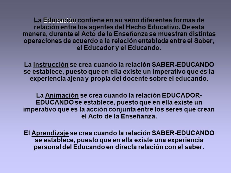 La Educación contiene en su seno diferentes formas de relación entre los agentes del Hecho Educativo. De esta manera, durante el Acto de la Enseñanza se muestran distintas operaciones de acuerdo a la relación entablada entre el Saber, el Educador y el Educando.