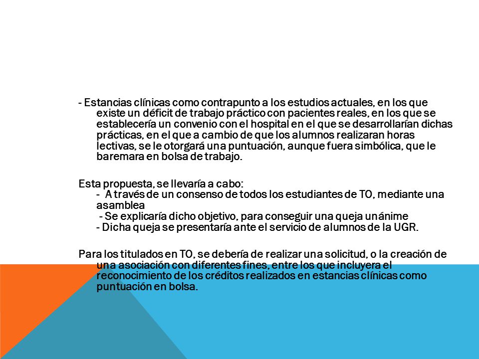 - Estancias clínicas como contrapunto a los estudios actuales, en los que existe un déficit de trabajo práctico con pacientes reales, en los que se establecería un convenio con el hospital en el que se desarrollarían dichas prácticas, en el que a cambio de que los alumnos realizaran horas lectivas, se le otorgará una puntuación, aunque fuera simbólica, que le baremara en bolsa de trabajo.