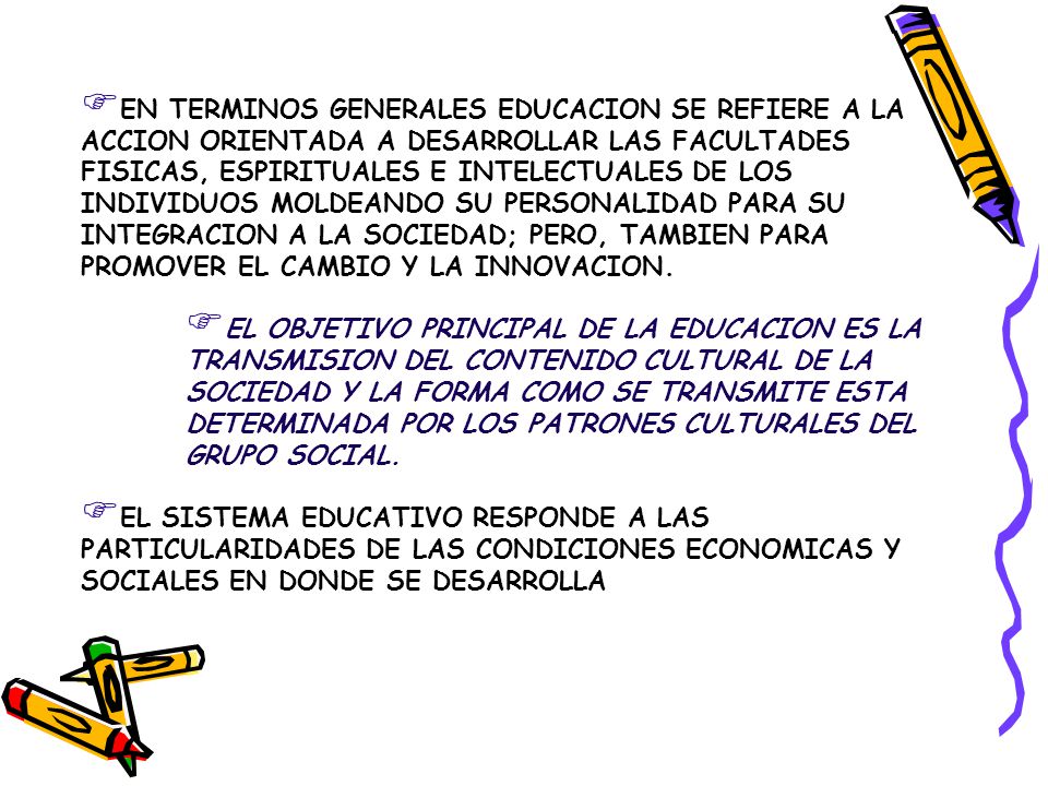 EN TERMINOS GENERALES EDUCACION SE REFIERE A LA ACCION ORIENTADA A DESARROLLAR LAS FACULTADES FISICAS, ESPIRITUALES E INTELECTUALES DE LOS INDIVIDUOS MOLDEANDO SU PERSONALIDAD PARA SU INTEGRACION A LA SOCIEDAD; PERO, TAMBIEN PARA PROMOVER EL CAMBIO Y LA INNOVACION.