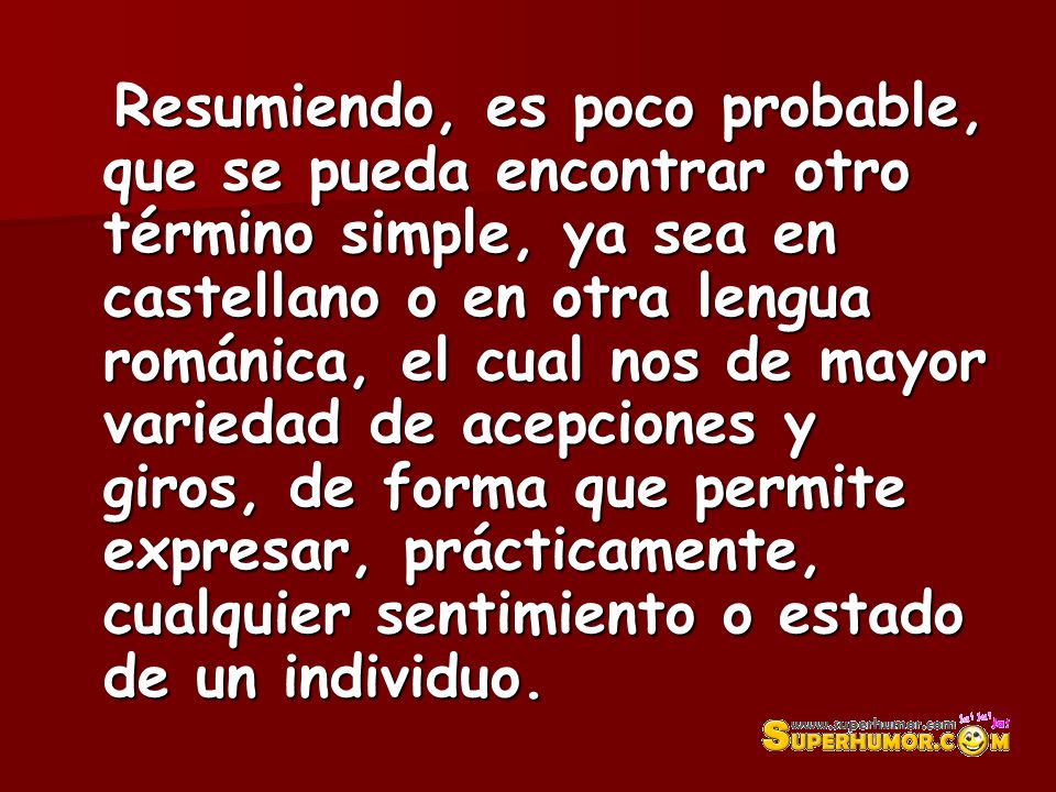 Resumiendo, es poco probable, que se pueda encontrar otro término simple, ya sea en castellano o en otra lengua románica, el cual nos de mayor variedad de acepciones y giros, de forma que permite expresar, prácticamente, cualquier sentimiento o estado de un individuo.