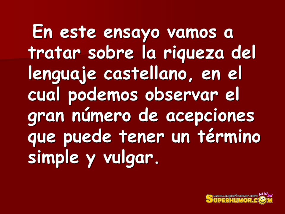 En este ensayo vamos a tratar sobre la riqueza del lenguaje castellano, en el cual podemos observar el gran número de acepciones que puede tener un término simple y vulgar.