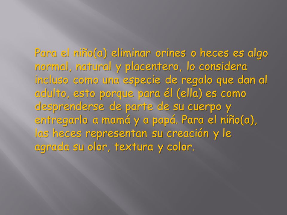 Para el niño(a) eliminar orines o heces es algo normal, natural y placentero, lo considera incluso como una especie de regalo que dan al adulto, esto porque para él (ella) es como desprenderse de parte de su cuerpo y entregarlo a mamá y a papá.