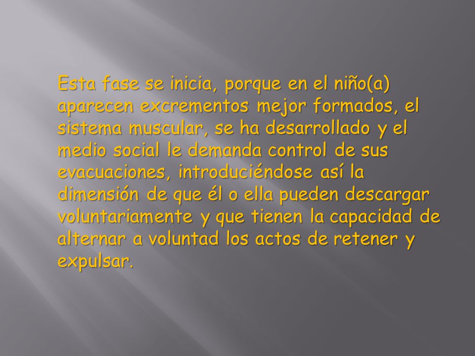 Esta fase se inicia, porque en el niño(a) aparecen excrementos mejor formados, el sistema muscular, se ha desarrollado y el medio social le demanda control de sus evacuaciones, introduciéndose así la dimensión de que él o ella pueden descargar voluntariamente y que tienen la capacidad de alternar a voluntad los actos de retener y expulsar.