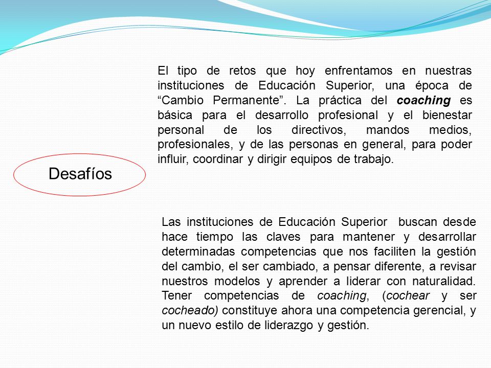 El tipo de retos que hoy enfrentamos en nuestras instituciones de Educación Superior, una época de Cambio Permanente . La práctica del coaching es básica para el desarrollo profesional y el bienestar personal de los directivos, mandos medios, profesionales, y de las personas en general, para poder influir, coordinar y dirigir equipos de trabajo.