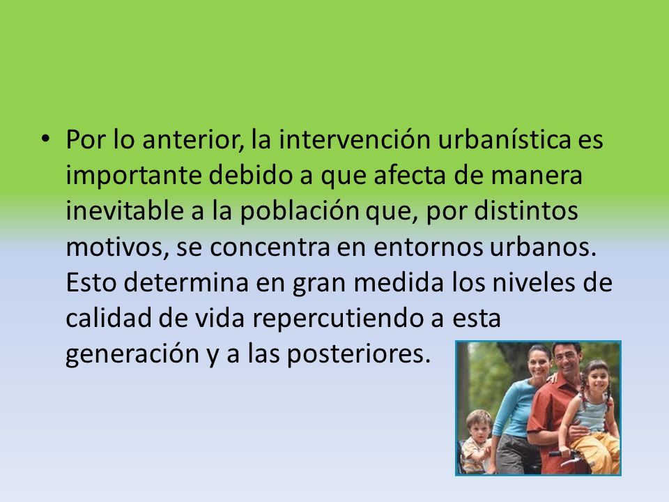 Por lo anterior, la intervención urbanística es importante debido a que afecta de manera inevitable a la población que, por distintos motivos, se concentra en entornos urbanos.