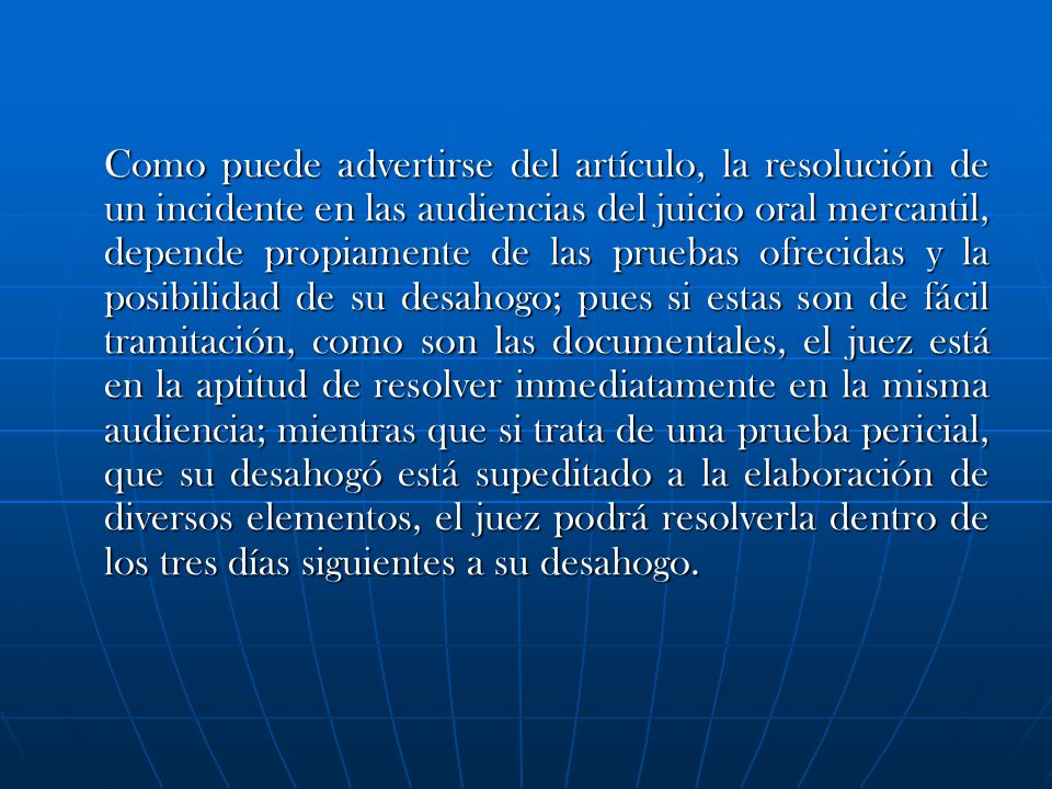 Como puede advertirse del artículo, la resolución de un incidente en las audiencias del juicio oral mercantil, depende propiamente de las pruebas ofrecidas y la posibilidad de su desahogo; pues si estas son de fácil tramitación, como son las documentales, el juez está en la aptitud de resolver inmediatamente en la misma audiencia; mientras que si trata de una prueba pericial, que su desahogó está supeditado a la elaboración de diversos elementos, el juez podrá resolverla dentro de los tres días siguientes a su desahogo.