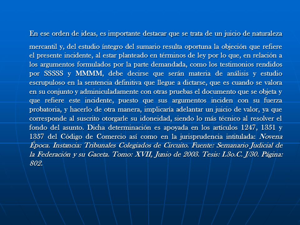 En ese orden de ideas, es importante destacar que se trata de un juicio de naturaleza mercantil y, del estudio íntegro del sumario resulta oportuna la objeción que refiere el presente incidente, al estar planteado en términos de ley por lo que, en relación a los argumentos formulados por la parte demandada, como los testimonios rendidos por SSSSS y MMMM, debe decirse que serán materia de análisis y estudio escrupuloso en la sentencia definitiva que llegue a dictarse, que es cuando se valora en su conjunto y adminiculadamente con otras pruebas el documento que se objeta y que refiere este incidente, puesto que sus argumentos inciden con su fuerza probatoria, y hacerlo de otra manera, implicaría adelantar un juicio de valor, ya que corresponde al suscrito otorgarle su idoneidad, siendo lo más técnico al resolver el fondo del asunto.
