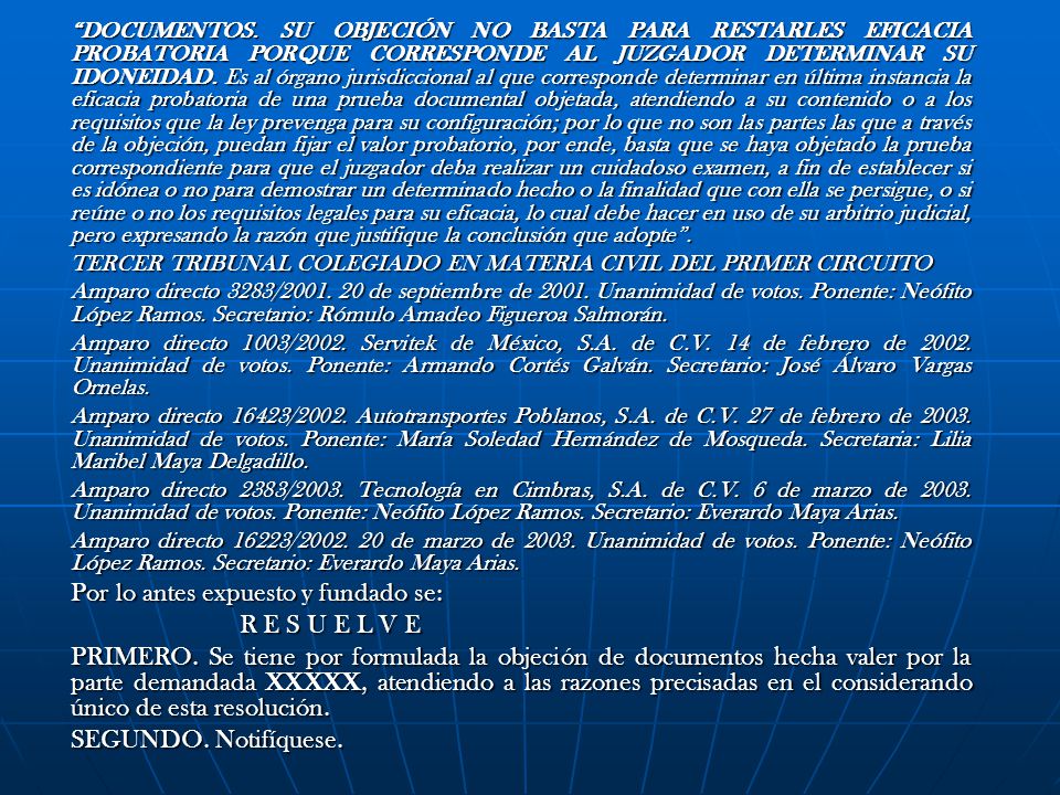 DOCUMENTOS. SU OBJECIÓN NO BASTA PARA RESTARLES EFICACIA PROBATORIA PORQUE CORRESPONDE AL JUZGADOR DETERMINAR SU IDONEIDAD. Es al órgano jurisdiccional al que corresponde determinar en última instancia la eficacia probatoria de una prueba documental objetada, atendiendo a su contenido o a los requisitos que la ley prevenga para su configuración; por lo que no son las partes las que a través de la objeción, puedan fijar el valor probatorio, por ende, basta que se haya objetado la prueba correspondiente para que el juzgador deba realizar un cuidadoso examen, a fin de establecer si es idónea o no para demostrar un determinado hecho o la finalidad que con ella se persigue, o si reúne o no los requisitos legales para su eficacia, lo cual debe hacer en uso de su arbitrio judicial, pero expresando la razón que justifique la conclusión que adopte .