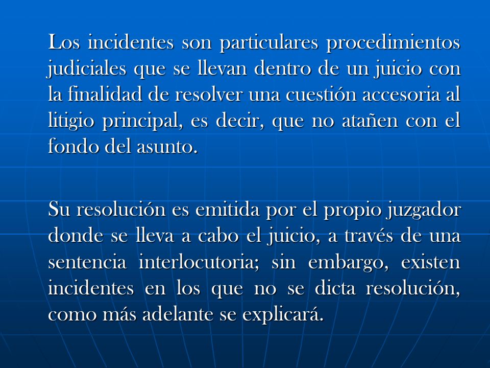 Los incidentes son particulares procedimientos judiciales que se llevan dentro de un juicio con la finalidad de resolver una cuestión accesoria al litigio principal, es decir, que no atañen con el fondo del asunto.