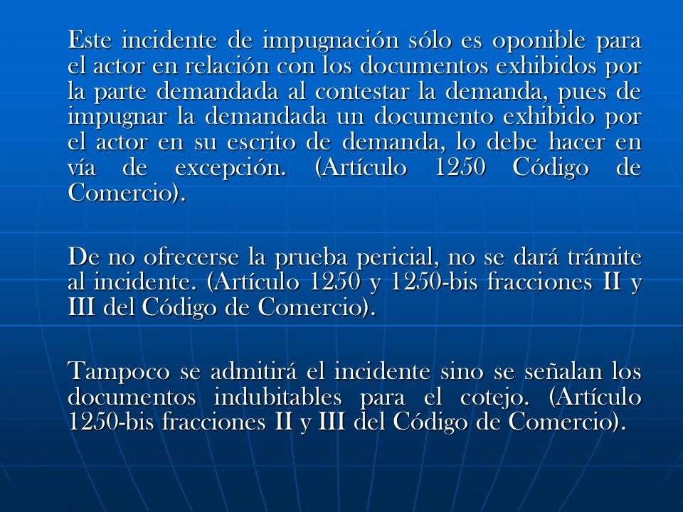 Este incidente de impugnación sólo es oponible para el actor en relación con los documentos exhibidos por la parte demandada al contestar la demanda, pues de impugnar la demandada un documento exhibido por el actor en su escrito de demanda, lo debe hacer en vía de excepción. (Artículo 1250 Código de Comercio).