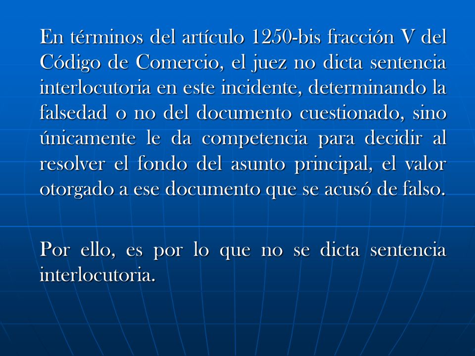 En términos del artículo 1250-bis fracción V del Código de Comercio, el juez no dicta sentencia interlocutoria en este incidente, determinando la falsedad o no del documento cuestionado, sino únicamente le da competencia para decidir al resolver el fondo del asunto principal, el valor otorgado a ese documento que se acusó de falso.