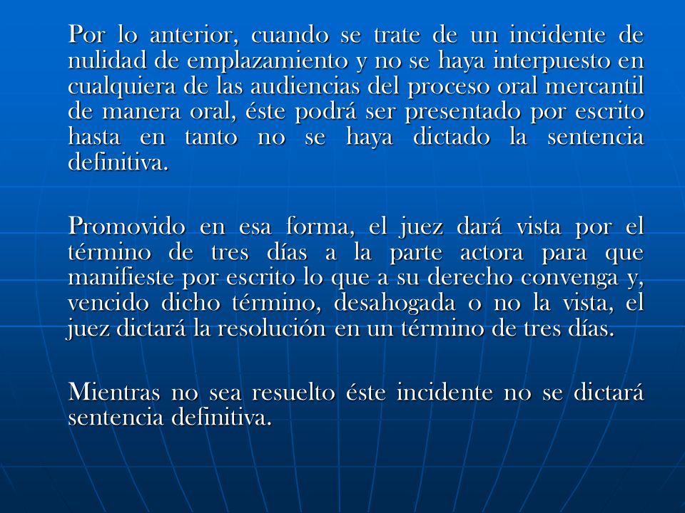 Por lo anterior, cuando se trate de un incidente de nulidad de emplazamiento y no se haya interpuesto en cualquiera de las audiencias del proceso oral mercantil de manera oral, éste podrá ser presentado por escrito hasta en tanto no se haya dictado la sentencia definitiva.