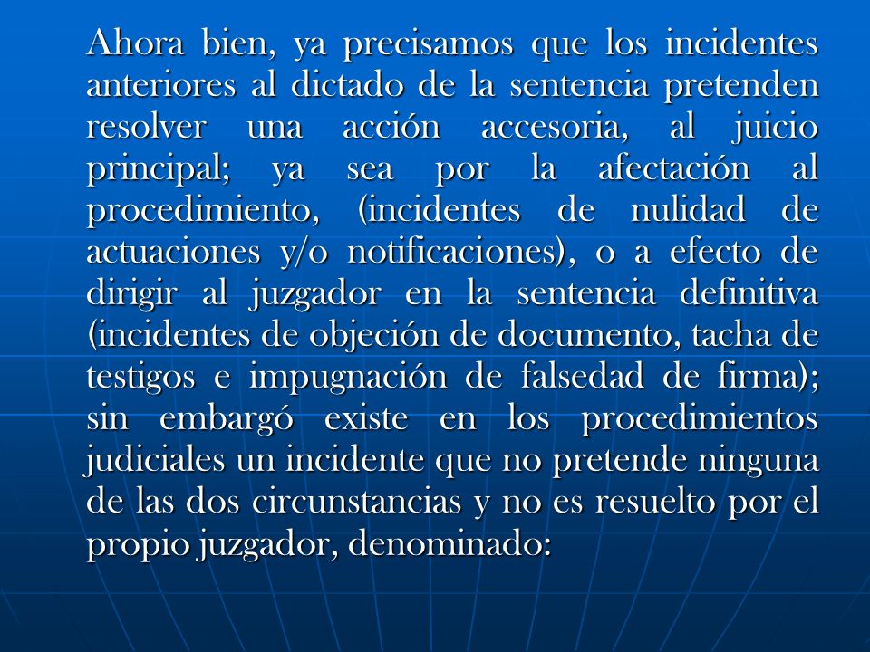 Ahora bien, ya precisamos que los incidentes anteriores al dictado de la sentencia pretenden resolver una acción accesoria, al juicio principal; ya sea por la afectación al procedimiento, (incidentes de nulidad de actuaciones y/o notificaciones), o a efecto de dirigir al juzgador en la sentencia definitiva (incidentes de objeción de documento, tacha de testigos e impugnación de falsedad de firma); sin embargó existe en los procedimientos judiciales un incidente que no pretende ninguna de las dos circunstancias y no es resuelto por el propio juzgador, denominado: