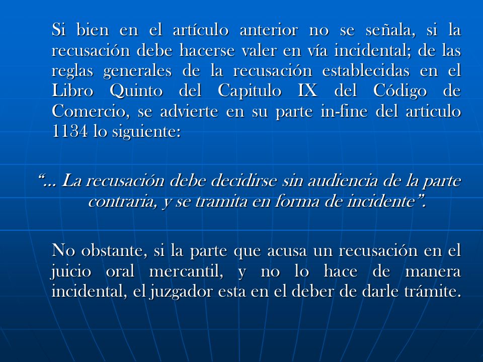 Si bien en el artículo anterior no se señala, si la recusación debe hacerse valer en vía incidental; de las reglas generales de la recusación establecidas en el Libro Quinto del Capitulo IX del Código de Comercio, se advierte en su parte in-fine del articulo 1134 lo siguiente:
