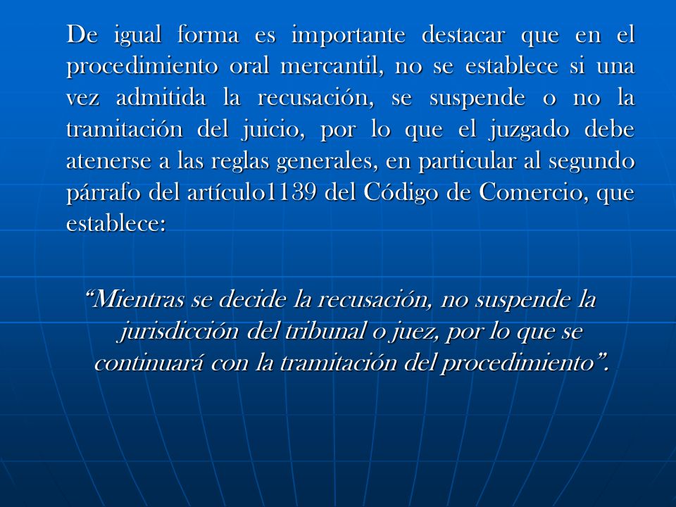 De igual forma es importante destacar que en el procedimiento oral mercantil, no se establece si una vez admitida la recusación, se suspende o no la tramitación del juicio, por lo que el juzgado debe atenerse a las reglas generales, en particular al segundo párrafo del artículo1139 del Código de Comercio, que establece: