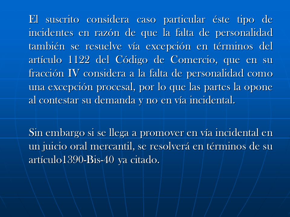 El suscrito considera caso particular éste tipo de incidentes en razón de que la falta de personalidad también se resuelve vía excepción en términos del artículo 1122 del Código de Comercio, que en su fracción IV considera a la falta de personalidad como una excepción procesal, por lo que las partes la opone al contestar su demanda y no en vía incidental.