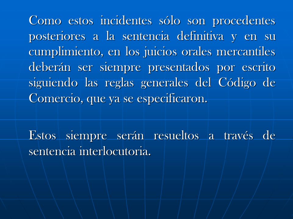 Como estos incidentes sólo son procedentes posteriores a la sentencia definitiva y en su cumplimiento, en los juicios orales mercantiles deberán ser siempre presentados por escrito siguiendo las reglas generales del Código de Comercio, que ya se especificaron.
